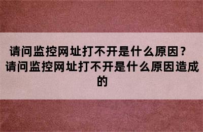 请问监控网址打不开是什么原因？ 请问监控网址打不开是什么原因造成的